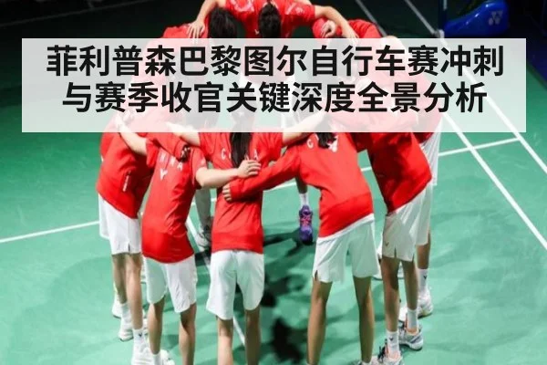 菲利普森巴黎图尔自行车赛冲刺与赛季收官关键深度全景分析