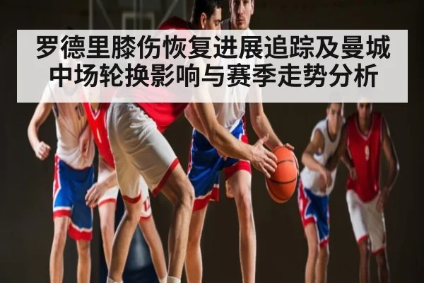 罗德里膝伤恢复进展追踪及曼城中场轮换影响与赛季走势分析